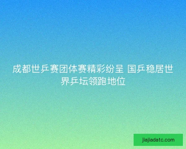 成都世乒赛团体赛精彩纷呈 国乒稳居世界乒坛领跑地位
