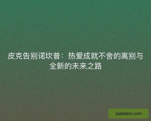 皮克告别诺坎普：热爱成就不舍的离别与全新的未来之路