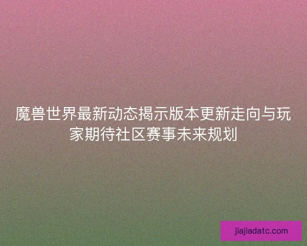 魔兽世界最新动态揭示版本更新走向与玩家期待社区赛事未来规划