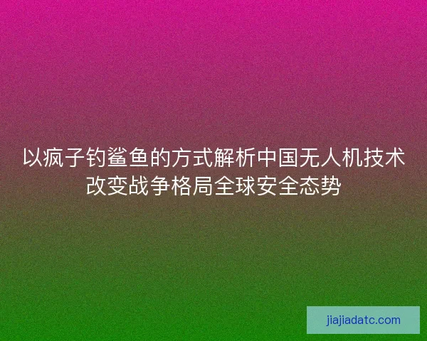 以疯子钓鲨鱼的方式解析中国无人机技术改变战争格局全球安全态势