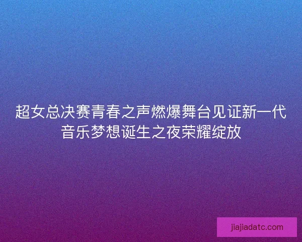 超女总决赛青春之声燃爆舞台见证新一代音乐梦想诞生之夜荣耀绽放