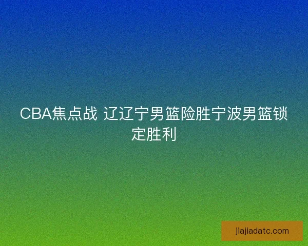 CBA焦点战 辽辽宁男篮险胜宁波男篮锁定胜利