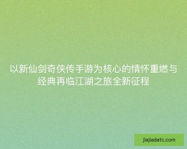 以新仙剑奇侠传手游为核心的情怀重燃与经典再临江湖之旅全新征程