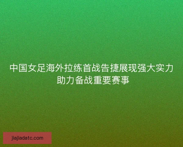中国女足海外拉练首战告捷展现强大实力 助力备战重要赛事