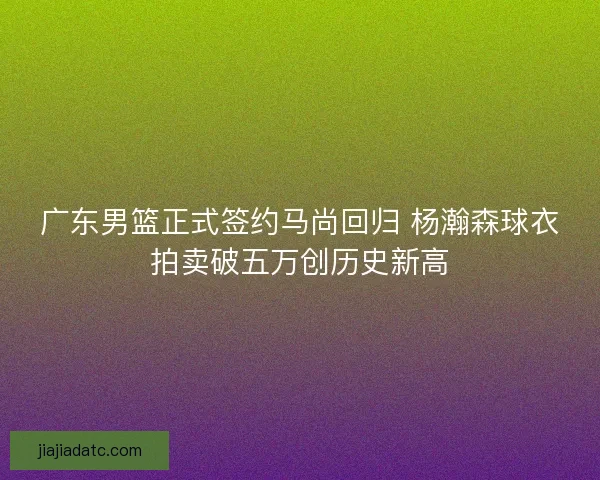 广东男篮正式签约马尚回归 杨瀚森球衣拍卖破五万创历史新高